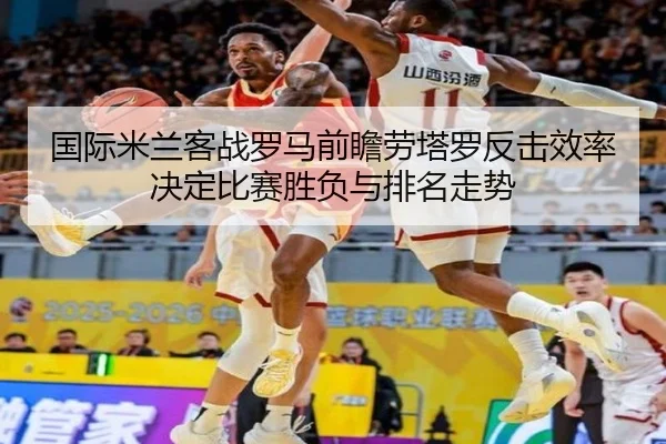 国际米兰客战罗马前瞻劳塔罗反击效率决定比赛胜负与排名走势